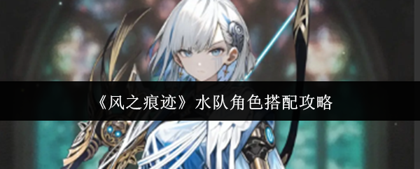 《风之痕迹》水系队伍角色配置指南 《风之痕迹》水系队伍角色配置指南